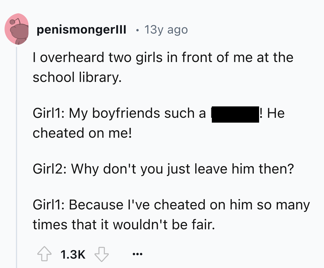 number - penismongerlll 13y ago I overheard two girls in front of me at the school library. Girl1 My boyfriends such a ! He cheated on me! Girl2 Why don't you just leave him then? Girl1 Because I've cheated on him so many times that it wouldn't be fair.